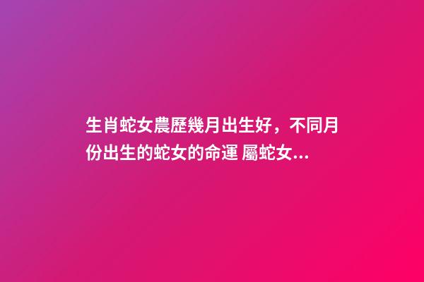 生肖蛇女農歷幾月出生好，不同月份出生的蛇女的命運 屬蛇女幾月出生命最好，屬蛇出生月份的命運是怎樣、-第1張-觀點-玄機派